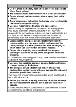 Page 108
Batter y
zDo not place the battery near a heat source or expose it to 
direct flame or heat.
zThe battery should not be immersed in water or sea water.
zDo not attempt to disassemble, alter or apply heat to the 
battery.
zAvoid dropping or subjecting the battery to severe impacts 
that could damage the casing.
zUse only recommended battery and accessories.
Use of battery not expressly recommended for this equipment 
may cause explosions or leaks, resulting in fire, injury and 
damage to the...