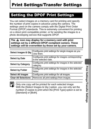 Page 93  Print Settings/Transfer Settings
91
Print Settings/Transfer Settings
You can select images on a memory card for printing and specify 
the number of print copies in advance using the camera. The 
settings used on the camera comply with the Digital Print Order 
Format (DPOF) standards. This is extremely convenient for printing 
on a direct print compatible printer, or for sending the images to a 
photo developing service that supports DPOF. 
Only one copy will be printed for each selected image.
With the...