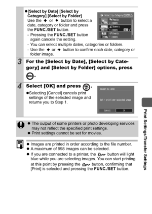 Page 9593
  Print Settings/Transfer Settings
zImages are printed in order according to the file number.
zA maximum of 998 images can be selected.
zIf you are connected to a printer, the   button will light 
blue while you are selecting images. You can start printing 
at this point by pressing the   button, confirming that 
[Print] is selected and pressing the FUNC./SET button.
z[Select by Date] [Select by 
Category] [Select by Folder]
Use the   or   button to select a 
date, category or folder and press 
the...