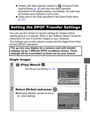 Page 9795
  Print Settings/Transfer Settings
zImages with date imprints created by   (Postcard Date 
Imprint Mode) (p. 35) will have the date imprinted 
regardless of the [Date] setting. Accordingly, the date may 
be printed twice if [Date] is set to [On].
zDates print in the style specified in the [Date/Time] menu 
(p. 27).
You can use the camera to specify settings for images before 
downloading to a computer. Refer to the Software Starter Guide for 
instructions on how to transfer images to your computer....