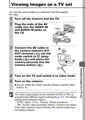 Page 99  Viewing Images on a TV set
97
Viewing Images on a TV set
You can play back images on a television with the supplied 
AV cable.
The video output signal can be switched (NTSC or PAL) to 
accommodate different regional standards  (p. 27). The default 
setting varies between regions.
- NTSC: Japan, U.S.A., Canada, Taiwan and others
- PAL: Europe, Asia (excluding Taiwan), Oceania and others
If the video system is set incorrectly, the camera output may 
not display properly.
1Tur n off the Camera and the...