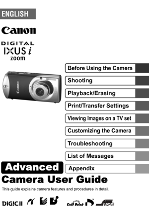 Page 1Camera User GuideAdvanced 
DIGITAL CAMERAAdvanced Camera User Guide
Before Using the Camera
Shooting
Playback/Erasing
Print/Transfer Settings
Viewing Images on a TV set
Customizing the Camera
Troubleshooting
List of Messages
This guide explains camera features and procedures in detail.
Appendix
© 2005 CANON INC. CEL-SF2UA210
ENGLISH
 