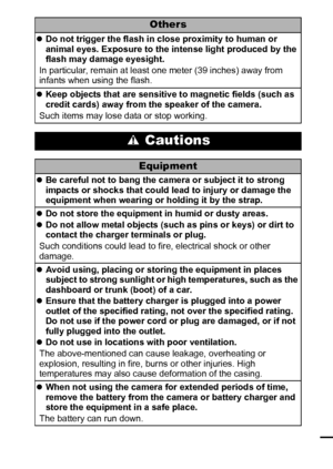 Page 119
Others
zDo not trigger the flash in close proximity to human or 
animal eyes. Exposure to the intense light produced by the 
flash may damage eyesight.
In particular, remain at least one meter (39 inches) away from 
infants when using the flash.
zKeep objects that are sensitive to magnetic fields (such as 
credit cards) away from the speaker of the camera.
Such items may lose data or stop working.
 Cautions
Equipment
zBe careful not to bang the camera or subject it to strong 
impacts or shocks that...