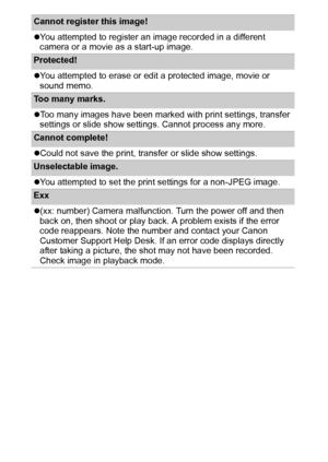 Page 106104
Cannot register this image! 
zYou attempted to register an image recorded in a different 
camera or a movie as a start-up image.
Protected! 
zYou attempted to erase or edit a protected image, movie or 
sound memo.
Too many marks. 
zToo many images have been marked with print settings, transfer 
settings or slide show settings. Cannot process any more.
Cannot complete! 
zCould not save the print, transfer or slide show settings.
Unselectable image. 
zYou attempted to set the print settings for a...