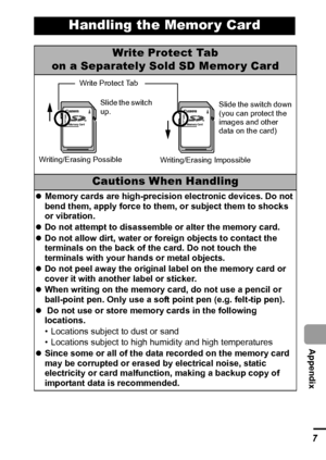 Page 109107
  Appendix
Handling the Memor y Card
Write Protect Tab 
on a Separately Sold SD Memor y Card
Cautions When Handling
zMemory cards are high-precision electronic devices. Do not 
bend them, apply force to them, or subject them to shocks 
or vibration.
zDo not attempt to disassemble or alter the memory card.
zDo not allow dirt, water or foreign objects to contact the 
terminals on the back of the card. Do not touch the 
terminals with your hands or metal objects.
zDo not peel away the original label on...