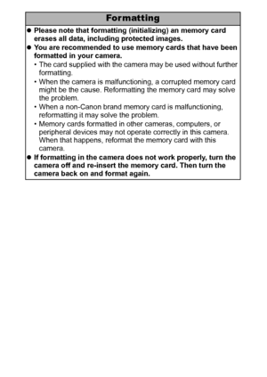 Page 110108
For matting
zPlease note that formatting (initializing) an memory card 
erases all data, including protected images.
zYou are recommended to use memory cards that have been 
formatted in your camera.
• The card supplied with the camera may be used without further 
formatting.
• When the camera is malfunctioning, a corrupted memory card 
might be the cause. Reformatting the memory card may solve 
the problem.
• When a non-Canon brand memory card is malfunctioning, 
reformatting it may solve the...