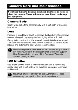 Page 114112
Camera Body
Gently wipe dirt off the camera body with a soft cloth or eyeglass 
lens wiper.
Lens
First use a lens blower brush to remove dust and dirt, then remove 
any remaining dirt by wiping the lens lightly with a soft cloth. 
Owing to its construction, the lens will retract slightly when wiped. 
This does not constitute a malfunction, however, be careful not to 
let dust and dirt into the body while it is in this state. 
LCD Monitor
Use a lens blower brush to remove dust and dirt. If necessary,...