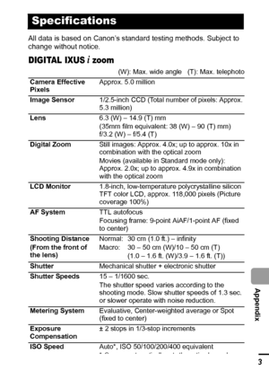 Page 115113
  Appendix
All data is based on Canon’s standard testing methods. Subject to 
change without notice.
DIGITAL IXUS i zoom
Specifications
(W): Max. wide angle   (T): Max. telephoto
Camera Effective 
PixelsApprox. 5.0 million
Image Sensor1/2.5-inch CCD (Total number of pixels: Approx. 
5.3 million)
Lens6.3 (W) – 14.9 (T) mm
(35mm film equivalent: 38 (W) – 90 (T) mm)
f/3.2 (W) – f/5.4 (T)
Digital ZoomStill images: Approx. 4.0x; up to approx. 10x in 
combination with the optical zoom
Movies (available in...