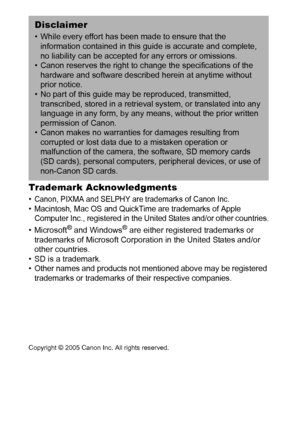 Page 126124
Trademark Acknowledgments 
• Canon, PIXMA and SELPHY are trademarks of Canon Inc.• Macintosh, Mac OS and QuickTime are trademarks of Apple 
Computer Inc., registered in the United States and/or other countries.
•Microsoft® and Windows® are either registered trademarks or 
trademarks of Microsoft Corporation in the United States and/or 
other countries.
• SD is a trademark.
• Other names and products not mentioned above may be registered 
trademarks or trademarks of their respective companies....