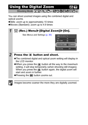 Page 4038
You can shoot zoomed images using the combined digital and 
optical zooms.
zStills: zoom up to approximately 10 times
zMovies (Standard): zoom up to 4.9 times 
Images become coarser the more they are digitally zoomed.
Using the Digital Zoom 
Shooting Mode 
1 (Rec.) Menu [Digital Zoom] [On].
See Menus and Settings (p. 30)
2Press the   button and shoot.
zThe combined digital and optical zoom setting will display in 
the LCD monitor.
zWhen you press the   button all the way to the maximum 
setting, it...