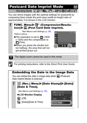 Page 4240
You can shoot images with the optimal settings for postcards by 
composing them inside the print area (width-to-height ratio of 
approximately 3:2) shown in the LCD monitor.
 
For printing instructions, refer to the Direct Print User Guide.
Postcard Date Imprint Mode
Shooting Mode 
1FUNC. Menu * (Compression/Resolu-
tion)  (Post Card Date Imprint).
See Menus and Settings (p. 29)* Default setting.
zThe resolution is set to   (1600 
x 1200) and the compression to 
(Fine).
zWhen you press the shutter...