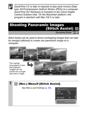 Page 4846
QuickTime 3.0 or later is required to play back movies (Data 
type: AVI/Compression method: Motion JPEG) on a computer. 
QuickTime (for Windows) is included on the Canon Digital 
Camera Solution Disk. On the Macintosh platform, this 
program is standard with Mac OS X or later.
Stitch Assist can be used to shoot overlapping images that can later 
be merged (stitched) to create one panoramic image on a 
computer.
Shooting Panoramic Images 
(Stitch Assist) 
Shooting Mode 
1 (Rec.) Menu [Stitch Assist]....