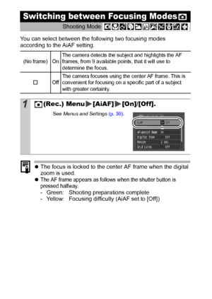Page 5048
You can select between the following two focusing modes 
according to the AiAF setting.
zThe focus is locked to the center AF frame when the digital 
zoom is used.
z
The AF frame appears as follows when the shutter button is 
pressed halfway.
- Green: Shooting preparations complete
- Yellow: Focusing difficulty (AiAF set to [Off])
Switching between Focusing Modes
Shooting Mode 
(No frame)  OnThe camera detects the subject and highlights the AF 
frames, from 9 available points, that it will use to...