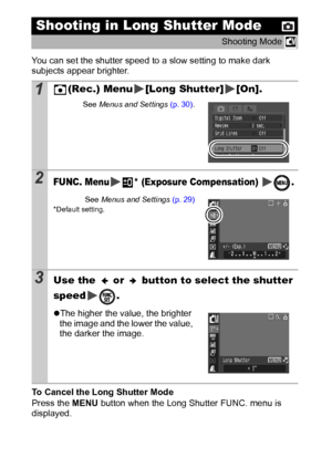 Page 5452
You can set the shutter speed to a slow setting to make dark 
subjects appear brighter.
To Cancel the Long Shutter Mode
Press the MENU button when the Long Shutter FUNC. menu is 
displayed.
Shooting in Long Shutter Mode
Shooting Mode 
1(Rec.) Menu [Long Shutter] [On].
See Menus and Settings (p. 30).
2FUNC. Menu * (Exposure Compensation)  .
See Menus and Settings (p. 29)* Default setting.
3Use the   or   button to select the shutter 
speed .
zThe higher the value, the brighter 
the image and the lower...