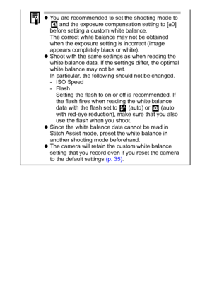 Page 5856
zYou are recommended to set the shooting mode to 
 and the exposure compensation setting to [±0] 
before setting a custom white balance.
The correct white balance may not be obtained 
when the exposure setting is incorrect (image 
appears completely black or white).
zShoot with the same settings as when reading the 
white balance data. If the settings differ, the optimal 
white balance may not be set.
In particular, the following should not be changed.
- ISO Speed
-Flash
Setting the flash to on or off...