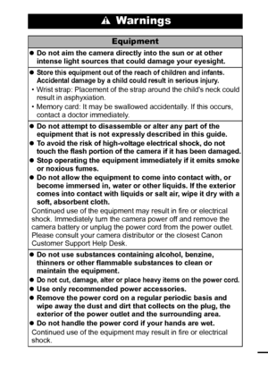 Page 97
 War nings
Equipment
zDo not aim the camera directly into the sun or at other 
intense light sources that could damage your eyesight.
z
Store this equipment out of the reach of children and infants. 
Accidental damage by a child could result in serious injury.
• Wrist strap: Placement of the strap around the childs neck could 
result in asphyxiation.
• Memory card: It may be swallowed accidentally. If this occurs, 
contact a doctor immediately.
zDo not attempt to disassemble or alter any part of the...