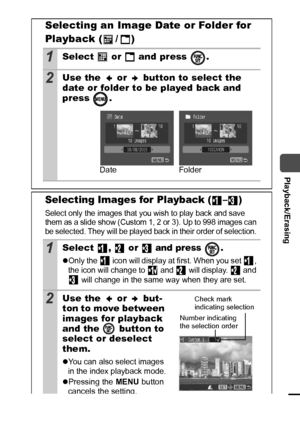 Page 8179
  Playback/Erasing
Selecting an Image Date or Folder for 
Playback (
 / )
1Select   or   and press  .
2Use the   or   button to select the 
date or folder to be played back and 
press .
Selecting Images for Playback ( – )
Select only the images that you wish to play back and save 
them as a slide show (Custom 1, 2 or 3). Up to 998 images can 
be selected. They will be played back in their order of selection. 
1Select ,  or  and press  .
zOnly the   icon will display at first. When you set  , 
the icon...