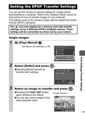 Page 8987
  Print Settings/Transfer Settings
You can use the camera to specify settings for images before 
downloading to a computer. Refer to the Software Starter Guide for 
instructions on how to transfer images to your computer.
The settings used on the camera comply with the Digital Print Order 
Format (DPOF) standards.
Single Images
Setting the DPOF Transfer Settings
The   icon may display for a memory card with transfer 
settings set by a different DPOF-compliant camera. These 
settings will be...