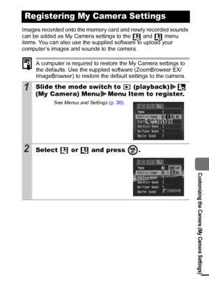 Page 9391
  Customizing the Camera (My Camera Settings)
Images recorded onto the memory card and newly recorded sounds 
can be added as My Camera settings to the   and   menu 
items. You can also use the supplied software to upload your 
computer’s images and sounds to the camera.
A computer is required to restore the My Camera settings to 
the defaults. Use the supplied software (ZoomBrowser EX/
ImageBrowser) to restore the default settings to the camera.
Registering My Camera Settings
1Slide the mode switch...