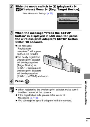 Page 105103
Wireless Connection
zWhen registering the wireless print adapter, make sure it 
is within 1 meter of the camera.
z If the registration fails, please refer to  List of 
Messages (p. 115).
z You can register up to 8 adapters with the camera.
2Slide the mode switch to   (playback)       
(Wireless) Menu   [Reg. Target Device].
See  Menus  and Settings  (p. 32).
3When the message “Press the SETUP 
button” is displayed in LCD monitor, press 
the wireless print adapter’s SETUP button 
within 10 seconds....