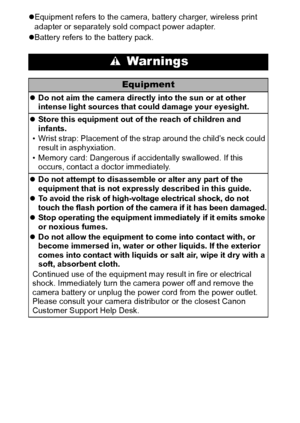 Page 1210
zEquipment refers to the camera, battery charger, wireless print 
adapter or separately sold compact power adapter.
zBattery refers to the battery pack.
 War nings
Equipment
zDo not aim the camera directly into the sun or at other 
intense light sources that could damage your eyesight.
zStore this equipment out of the reach of children and 
infants.
• Wrist strap: Placement of the strap around the child’s neck could 
result in asphyxiation.
• Memory card: Dangerous if accidentally swallowed. If this...