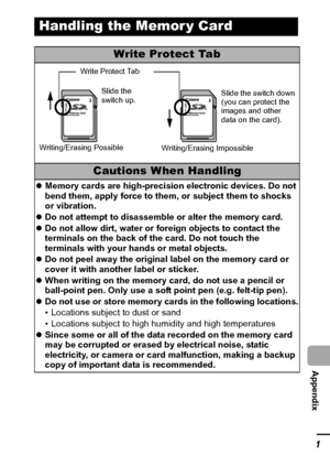 Page 123121
  Appendix
Handling the Memor y Card
Write Protect Tab
Cautions When Handling
zMemory cards are high-precision electronic devices. Do not 
bend them, apply force to them, or subject them to shocks 
or vibration.
zDo not attempt to disassemble or alter the memory card.
zDo not allow dirt, water or foreign objects to contact the 
terminals on the back of the card. Do not touch the 
terminals with your hands or metal objects.
zDo not peel away the original label on the memory card or 
cover it with...