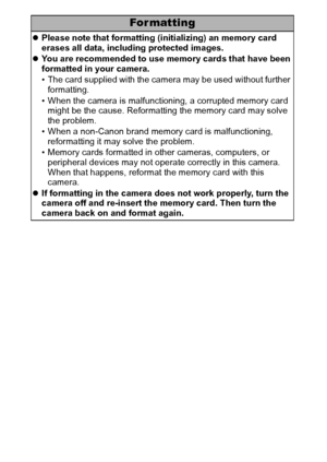 Page 124122
For mat ting
zPlease note that formatting (initializing) an memory card 
erases all data, including protected images.
zYou are recommended to use memory cards that have been 
formatted in your camera.
• The card supplied with the camera may be used without further 
formatting.
• When the camera is malfunctioning, a corrupted memory card 
might be the cause. Reformatting the memory card may solve 
the problem.
• When a non-Canon brand memory card is malfunctioning, 
reformatting it may solve the...