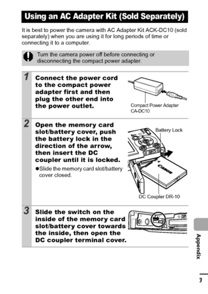 Page 125123
  Appendix
It is best to power the camera with AC Adapter Kit ACK-DC10 (sold 
separately) when you are using it for long periods of time or 
connecting it to a computer.
Using an AC Adapter Kit (Sold Separately)
Turn the camera power off before connecting or 
disconnecting the compact power adapter.
1Connect the power cord 
to the compact power 
adapter first and then 
plug the other end into 
the power outlet.
2Open the memory card 
slot/batter y cover, push 
the batter y lock in the 
direction of...