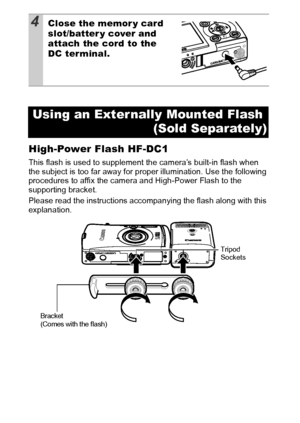 Page 126124
High-Power Flash HF-DC1
This flash is used to supplement the camera’s built-in flash when 
the subject is too far away for proper illumination. Use the following 
procedures to affix the camera and High-Power Flash to the 
supporting bracket.
Please read the instructions accompanying the flash along with this 
explanation.
4Close the memor y card 
slot/batter y cover and 
attach the cord to the 
DC terminal.
Using an Exter nally Mounted Flash 
(Sold Separately)
Tripod 
Sockets
Bracket
(Comes with the...