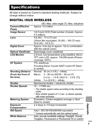 Page 129127
  Appendix
All data is based on Canon’s standard testing methods. Subject to 
change without notice.
DIGITAL IXUS WIRELESS
Specifications
(W): Max. wide angle (T): Max. telephoto
Camera Effective 
PixelsApprox. 5.0 million
Image Sensor1/2.5-inch CCD (Total number of pixels: Approx. 
5.3 million)
Lens5.8 (W) – 17.4 (T) mm
(35mm film equivalent: 35 (W) – 105 (T) mm)
f/2.8 (W) – f/4.9 (T)
Digital ZoomApprox. 4.0x (Up to approx. 12x in combination 
with the optical zoom)
Optical ViewfinderReal-image zoom...