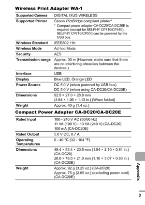 Page 135133
  Appendix
Wireless Print Adapter WA-1
Compact Power Adapter CA-DC20/CA-DC20E
Supported CameraDIGITAL IXUS WIRELESS
Supported PrinterCanon PictBridge compliant printer*
* Compact power adapter CA-DC20/CA-DC20E is 
required (except for SELPHY CP710/CP510). 
SELPHY CP710/CP510 can be powered by the 
USB bus.
Wireless StandardIEEE802.11b
Wireless ModeAd hoc Mode
SecurityAES
Transmission rangeApprox. 30 m (However, make sure that there 
are no interfering obstacles between the 
devices.)
InterfaceUSB...