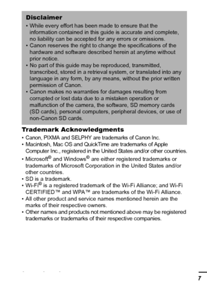 Page 139137 Trademark Acknowledgments 
• Canon, PIXMA and SELPHY are trademarks of Canon Inc.• Macintosh, Mac OS and QuickTime are trademarks of Apple 
Computer Inc., registered in the United States and/or other countries.
•Microsoft® and Windows® are either registered trademarks or 
trademarks of Microsoft Corporation in the United States and/or 
other countries.
• SD is a trademark.
•Wi-Fi
® is a registered trademark of the Wi-Fi Alliance; and Wi-Fi 
CERTIFIED™ and WPA™ are trademarks of the Wi-Fi Alliance. 
•...