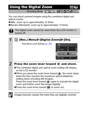 Page 4442
You can shoot zoomed images using the combined digital and 
optical zooms.
zStills: zoom up to approximately 12 times
z Movies (Standard): zoom up to approximately 12 times 
Images become coarser the more they are digitally zoomed.
Using the Digital Zoom 
Shooting Mode  
The digital zoom cannot be used when the LCD monitor is 
turned off.
1 (Rec.) Menu [Digital Zoom] [On].
See 
Menus  and Settings  (p. 32).
2Press the zoom lever toward   and shoot.
zThe combined digital and optical zoom setting will...