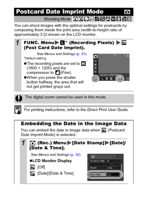 Page 4644
You can shoot images with the optimal settings for postcards by 
composing them inside the print area (width-to-height ratio of 
approximately 3:2) shown on the LCD monitor.
 
For printing instructions, refer to the Direct Print User Guide.
Postcard Date Imprint Mode
Shooting Mode 
1FUNC. Menu * (Recording Pixels)   
(Post Car d Date Imprint).
See 
Menus  and Settings  (p. 31).* Default setting.
zThe recording pixels are set to   
(1600 × 1200) and the 
compression to  (Fine).
z When you press the...