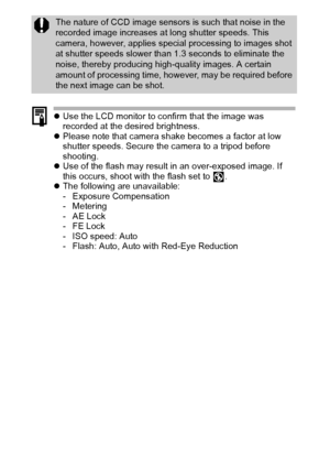 Page 6058
zUse the LCD monitor to confirm that the image was 
recorded at the desired brightness.
zPlease note that camera shake becomes a factor at low 
shutter speeds. Secure the camera to a tripod before 
shooting.
zUse of the flash may result in an over-exposed image. If 
this occurs, shoot with the flash set to  .
zThe following are unavailable:
- Exposure Compensation
-Metering
-AE Lock
-FE Lock
- ISO speed: Auto
- Flash: Auto, Auto with Red-Eye Reduction
The nature of CCD image sensors is such that noise...