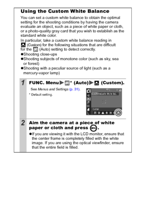 Page 6260
Using the Custom White Balance
You can set a custom white balance to obtain the optimal 
setting for the shooting conditions by having the camera 
evaluate an object, such as a piece of white paper or cloth, 
or a photo-quality gray card that you wish to establish as the 
standard white color.
In particular, take a custom white balance reading in 
(Custom) for the following situations that are difficult 
for the  (Auto) setting to detect correctly.
z Shooting close-ups
z Shooting subjects of monotone...