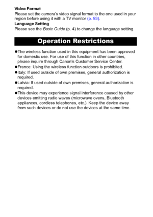 Page 86
Video Format
Please set the camera’s video signal format to the one used in your 
region before using it with a TV monitor (p. 93).
Language Setting
Please see the Basic Guide (p. 4) to change the language setting.
zThe wireless function used in this equipment has been approved 
for domestic use. For use of this function in other countries, 
please inquire through Canons Customer Service Center.
zFrance: Using the wireless function outdoors is prohibited.
zItaly: If used outside of own premises,...