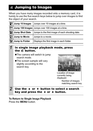 Page 7876
When you have many images recorded onto a memory card, it is 
handy to use the five search keys below to jump over images to find 
the object of your search.
To Return to Single Image Playback
Press the MENU button.
 Jumping to Images
Jump 10 ImagesJumps over 10 images at a time.
Jump 100 ImagesJumps over 100 images at a ti me.
Jump Shot DateJumps to the first image of each shooting date.
Jump to MovieJumps to a movie.
Jump to FolderDi spl ays the first image in each f ol der.
1In single image...