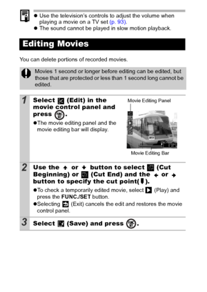 Page 8078
zUse the television’s controls to adjust the volume when 
playing a movie on a TV set (p. 93).
zThe sound cannot be played in slow motion playback.
You can delete portions of recorded movies. 
Editing Movies
Movies 1 second or longer before editing can be edited, but 
those that are protected or less than 1 second long cannot be 
edited.
1Select   (Edit) in the 
movie control panel and 
press .
zThe movie editing panel and the 
movie editing bar will display.
2Use the   or   button to select   (Cut...