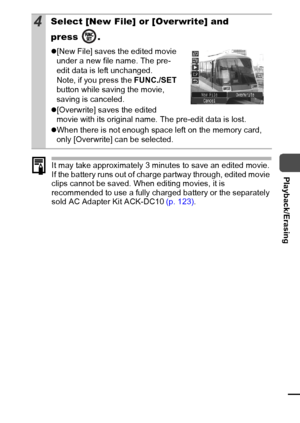 Page 8179
  Playback/ErasingIt may take approximately 3 minutes to save an edited movie. 
If the battery runs out of charge partway through, edited movie 
clips cannot be saved. When editing movies, it is 
recommended to use a fully charged battery or the separately 
sold AC Adapter Kit ACK-DC10 (p. 123).
4Select [New File] or [Overwrite] and 
press .
z[New File] saves the edited movie 
under a new file name. The pre-
edit data is left unchanged.
Note, if you press the FUNC./SET 
button while saving the movie,...