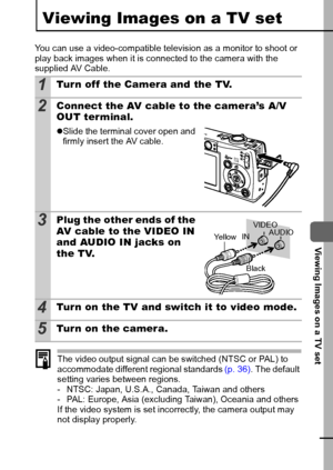 Page 9593
  Viewing Images on a TV set
Viewing Images on a TV set
You can use a video-compatible television as a monitor to shoot or 
play back images when it is connected to the camera with the 
supplied AV Cable.
The video output signal can be switched (NTSC or PAL) to 
accommodate different regional standards (p. 36). The default 
setting varies between regions.
- NTSC: Japan, U.S.A., Canada, Taiwan and others
- PAL: Europe, Asia (excluding Taiwan), Oceania and others
If the video system is set incorrectly,...