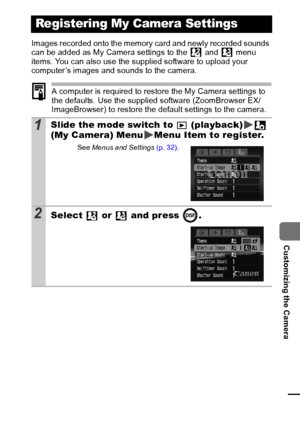 Page 9795
  Customizing the Camera
Images recorded onto the memory card and newly recorded sounds 
can be added as My Camera settings to the   and   menu 
items. You can also use the supplied software to upload your 
computer’s images and sounds to the camera.
A computer is required to restore the My Camera settings to 
the defaults. Use the supplied software (ZoomBrowser EX/
ImageBrowser) to restore the default settings to the camera.
Registering My Camera Settings
1Slide the mode switch to   (playback)  
(My...