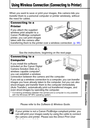 Page 9997
Wireless Connection
Using W ireless Connection (Connecting to Printer)
When you want to save or print your images, this camera lets you 
transfer them to a personal computer or printer wirelessly, without 
the need for cables.
If your printer is not a Canon PictBridge compliant printer, you 
can still print your images easily by using the cable to connect 
the camera and printer. Please see the Direct Print User 
Guide for more details.
Connecting to a 
Printer
If you attach the supplied 
wireless...