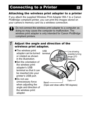 Page 10098
Attaching the wireless print adapter to a printer
If you attach the supplied Wireless Print Adapter WA-1 to a Canon 
PictBridge compliant printer, you can print the images stored on 
your camera’s memory card via a wireless connection.
Connecting to a Printer
Do not connect the wireless print adapter to a computer as 
doing so may cause the computer to malfunction. The 
wireless print adapter is only intended for Canon PictBridge 
compliant printers.
1Adjust the angle and direction of the 
wireless...