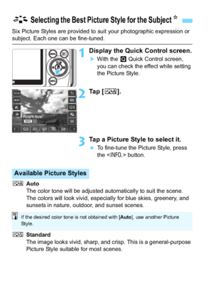 Page 114114
Six Picture Styles are provided to suit your photographic expression or subject. Each one can be fine-tuned.
1Display the Quick Control screen.
With the Q Quick Control screen,  
you can check the effect while setting 
the Picture Style.
2Ta p  [ D].
3Tap a Picture Style to select it.
To fine-tune the Picture Style, press 
the < B> button.
D Auto
The color tone will be adjusted automatically to suit the scene. 
The colors will look vivid, especially for blue skies, greenery, and 
sunsets in nature,...