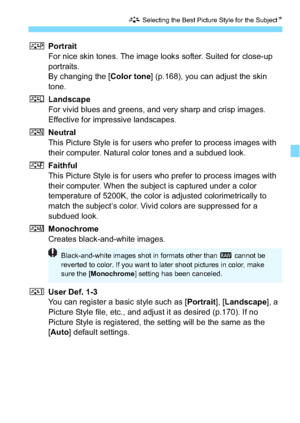 Page 115115
A Selecting the Best Picture Style for the Subject N
QPortrait
For nice skin tones. The image looks softer. Suited for close-up 
portraits.
By changing the [Color tone ] (p.168), you can adjust the skin 
tone.
R Landscape
For vivid blues and greens, and very sharp and crisp images. 
Effective for impressive landscapes.
S Neutral
This Picture Style is for users who prefer to process images with 
their computer. Natural color tones and a subdued look.
U Faithful
This Picture Style is for users who...