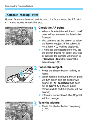 Page 118Changing the Focusing Method
118
Human faces are detected and focused. If a face moves, the AF point 
 also moves to track the face.
1Check the AF point.
 When a face is detected, the < p> AF 
point will appear over the face to be 
focused.
 You can also tap the screen to select 
the face or subject. If the subject is 
not a face, < > will be displayed.
 If no faces are detected or if you tap 
the screen but do not select any face 
or subject, the camera will switch to 
[FlexiZone - Multi ] for...