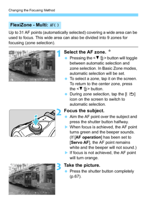 Page 120Changing the Focusing Method
120
Up to 31 AF points (automatically selected) covering a wide area can be 
used to focus. This wide area can also be divided into 9 zones for 
focusing (zone selection).
1Select the AF zone. N
Pressing the < XL > button will toggle 
between automatic selection and 
zone selection. In Basic Zone modes, 
automatic selection will be set.
 To select a zone, tap it on the screen. 
To return to the center zone, press 
the < XL > button.
 During zone selection, tap the [ ]...