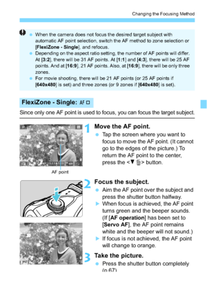 Page 121121
Changing the Focusing Method
Since only one AF point is used to focus, you can focus the target subject.
1Move the AF point.
Tap the screen where you want to 
focus to move the AF point. (It cannot 
go to the edges of the picture.) To 
return the AF point to the center, 
press the < XL > button.
2Focus the subject.
 Aim the AF point over the subject and 
press the shutter button halfway.
When focus is achieved, the AF point 
turns green and the beeper sounds. 
(If [AF operation ] has been set to...