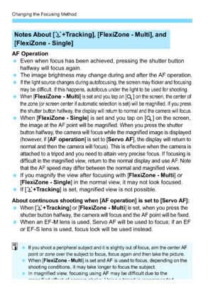 Page 122Changing the Focusing Method
122
AF Operation
Even when focus has been achieved, pressing the shutter button 
halfway will focus again.

The image brightness may change during and after the AF operation.
If the light source changes during autofocusing, the screen may flicker and focusing 
may be difficult. If this happens, autofocus under the light to be used for shooting.
When [FlexiZone - Multi] is set and you tap on [ ] on the screen, the center of 
the zone (or screen center if automatic...